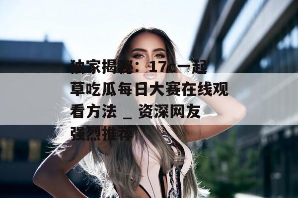 独家揭秘：17c一起草吃瓜每日大赛在线观看方法 _ 资深网友强烈推荐