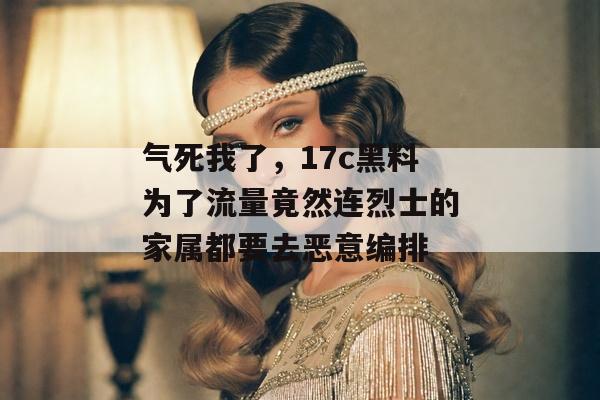 气死我了，17c黑料为了流量竟然连烈士的家属都要去恶意编排