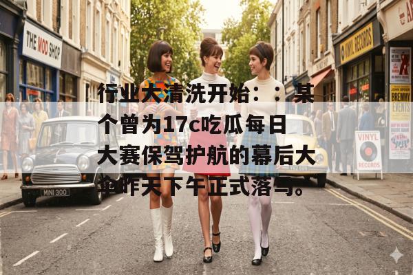 行业大清洗开始：：某个曾为17c吃瓜每日大赛保驾护航的幕后大伞昨天下午正式落马。