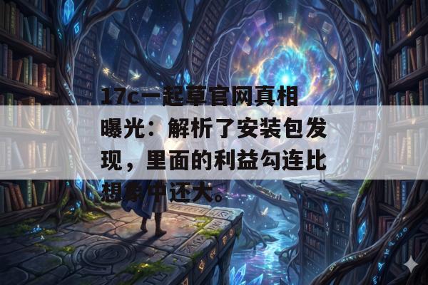 17c一起草官网真相曝光：解析了安装包发现，里面的利益勾连比想象中还大。