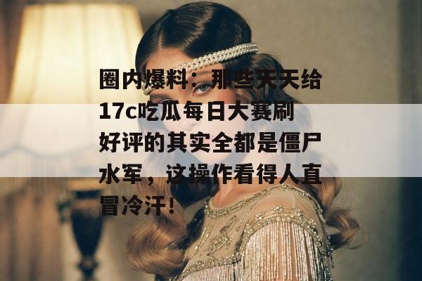 圈内爆料：那些天天给17c吃瓜每日大赛刷好评的其实全都是僵尸水军，这操作看得人直冒冷汗！