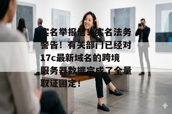 实名举报信！实名法务警告！有关部门已经对17c最新域名的跨境服务器数据完成了全量取证固定！