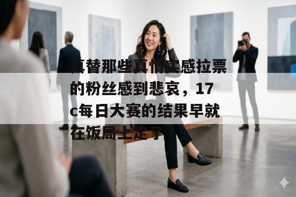 真替那些真情实感拉票的粉丝感到悲哀，17c每日大赛的结果早就在饭局上定了