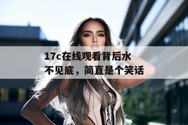 17c在线观看背后水不见底，简直是个笑话