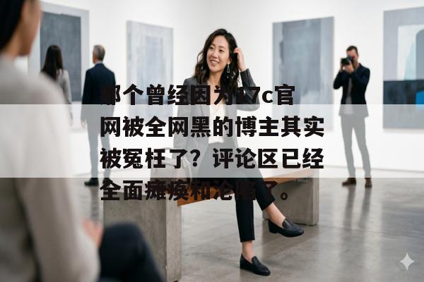 那个曾经因为17c官网被全网黑的博主其实被冤枉了？评论区已经全面瘫痪和沦陷了。