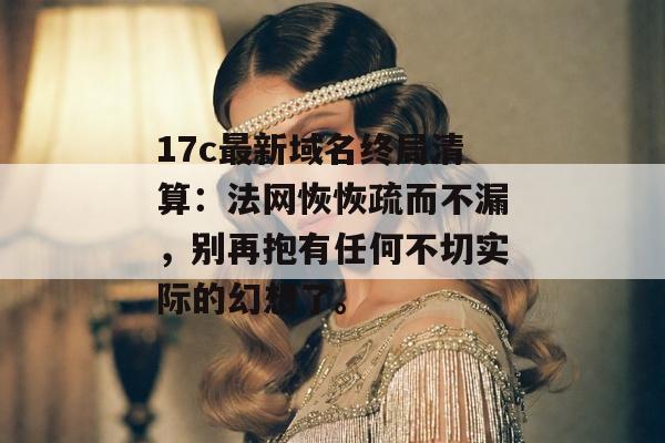 17c最新域名终局清算：法网恢恢疏而不漏，别再抱有任何不切实际的幻想了。