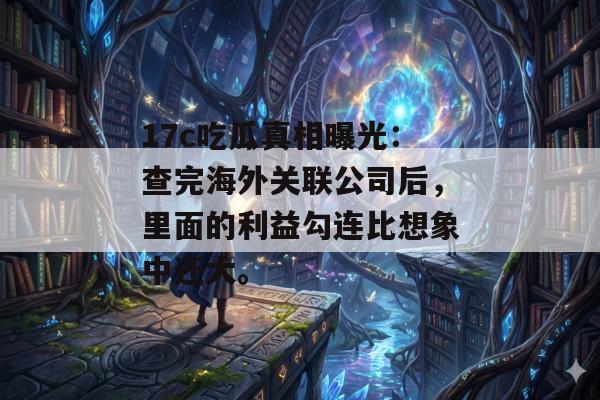 17c吃瓜真相曝光：查完海外关联公司后，里面的利益勾连比想象中还大。