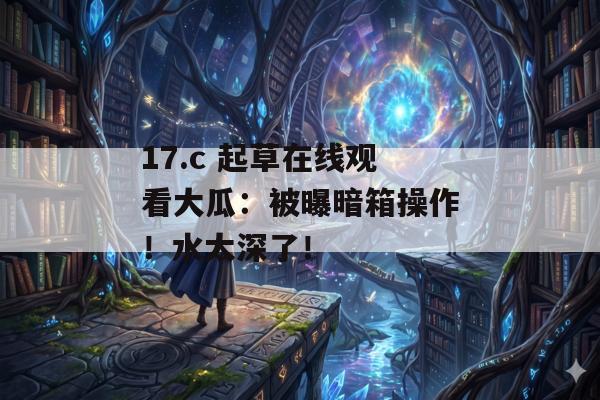 17.c 起草在线观看大瓜：被曝暗箱操作！水太深了！