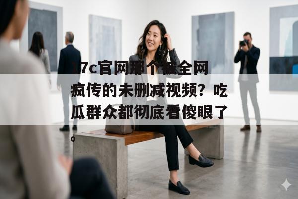17c官网那个被全网疯传的未删减视频？吃瓜群众都彻底看傻眼了。