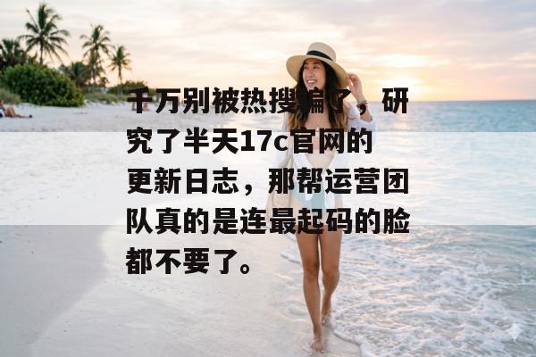 千万别被热搜骗了，研究了半天17c官网的更新日志，那帮运营团队真的是连最起码的脸都不要了。