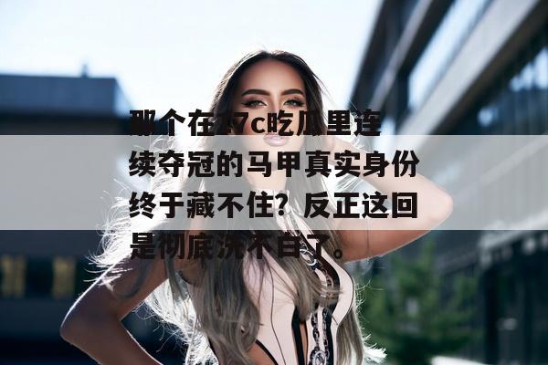 那个在17c吃瓜里连续夺冠的马甲真实身份终于藏不住？反正这回是彻底洗不白了。