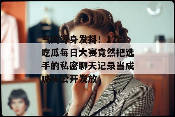 气到浑身发抖！17c吃瓜每日大赛竟然把选手的私密聊天记录当成噱头公开发放