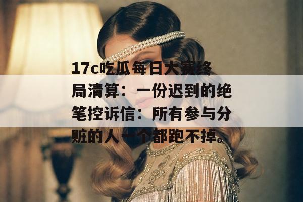 17c吃瓜每日大赛终局清算：一份迟到的绝笔控诉信：所有参与分赃的人一个都跑不掉。