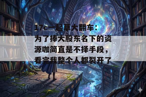 17c一起草大翻车：为了捧大股东名下的资源咖简直是不择手段，看完我整个人都裂开了。