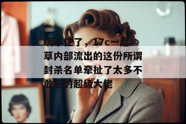 瞒不住了，17c一起草内部流出的这份所谓封杀名单牵扯了太多不敢惹的超级大佬